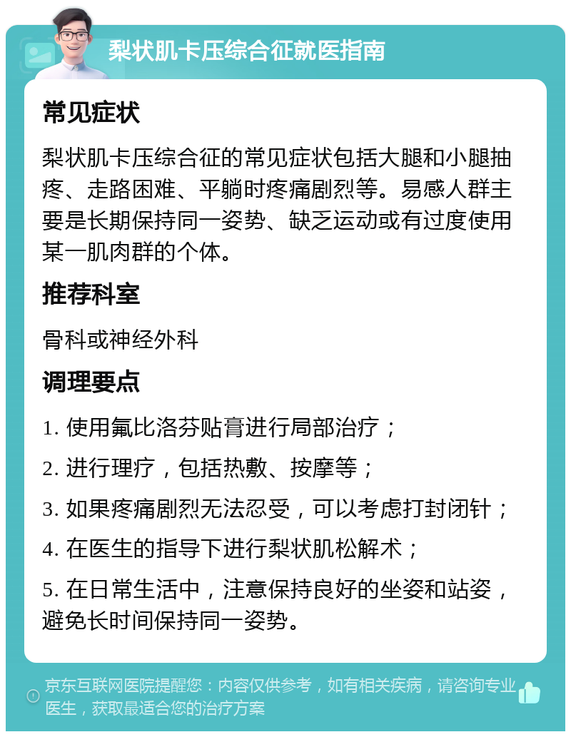 梨状肌卡压综合征就医指南 常见症状 梨状肌卡压综合征的常见症状包括大腿和小腿抽疼、走路困难、平躺时疼痛剧烈等。易感人群主要是长期保持同一姿势、缺乏运动或有过度使用某一肌肉群的个体。 推荐科室 骨科或神经外科 调理要点 1. 使用氟比洛芬贴膏进行局部治疗； 2. 进行理疗，包括热敷、按摩等； 3. 如果疼痛剧烈无法忍受，可以考虑打封闭针； 4. 在医生的指导下进行梨状肌松解术； 5. 在日常生活中，注意保持良好的坐姿和站姿，避免长时间保持同一姿势。