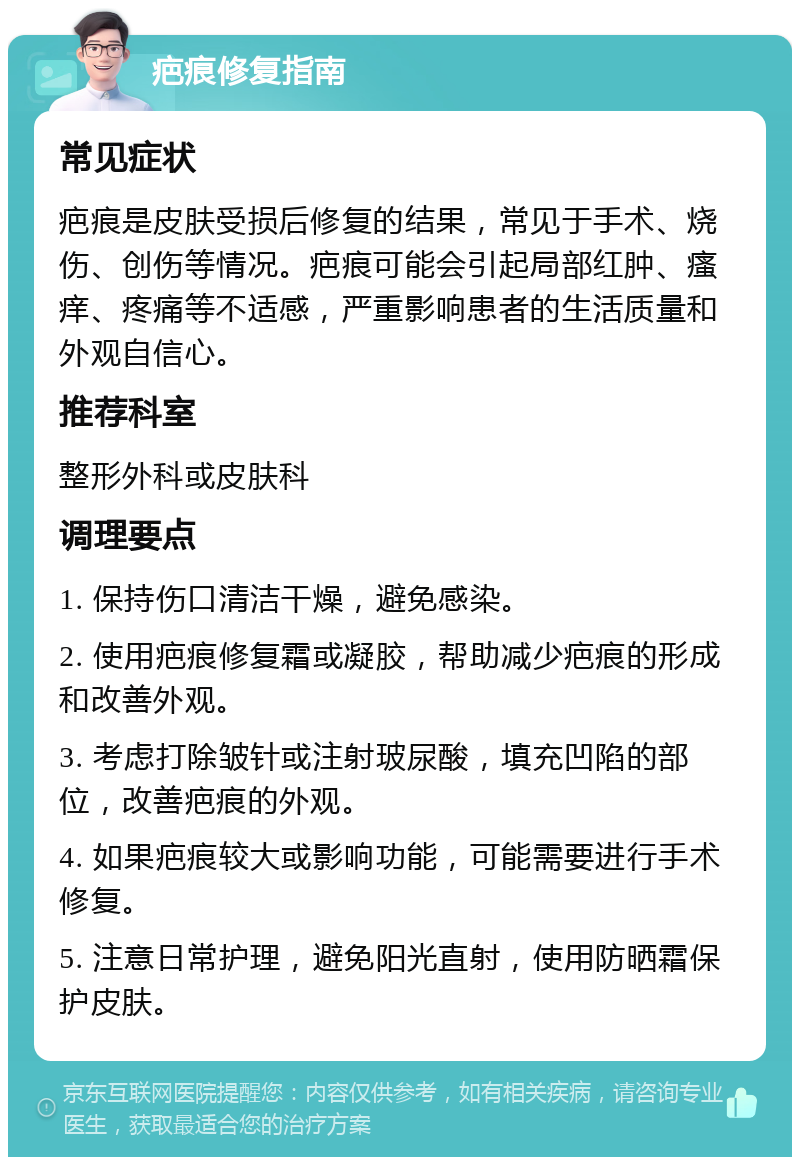 疤痕修复指南 常见症状 疤痕是皮肤受损后修复的结果，常见于手术、烧伤、创伤等情况。疤痕可能会引起局部红肿、瘙痒、疼痛等不适感，严重影响患者的生活质量和外观自信心。 推荐科室 整形外科或皮肤科 调理要点 1. 保持伤口清洁干燥，避免感染。 2. 使用疤痕修复霜或凝胶，帮助减少疤痕的形成和改善外观。 3. 考虑打除皱针或注射玻尿酸，填充凹陷的部位，改善疤痕的外观。 4. 如果疤痕较大或影响功能，可能需要进行手术修复。 5. 注意日常护理，避免阳光直射，使用防晒霜保护皮肤。