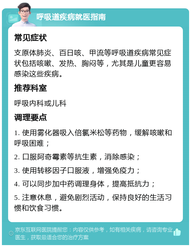 呼吸道疾病就医指南 常见症状 支原体肺炎、百日咳、甲流等呼吸道疾病常见症状包括咳嗽、发热、胸闷等，尤其是儿童更容易感染这些疾病。 推荐科室 呼吸内科或儿科 调理要点 1. 使用雾化器吸入倍氯米松等药物，缓解咳嗽和呼吸困难； 2. 口服阿奇霉素等抗生素，消除感染； 3. 使用转移因子口服液，增强免疫力； 4. 可以同步加中药调理身体，提高抵抗力； 5. 注意休息，避免剧烈活动，保持良好的生活习惯和饮食习惯。