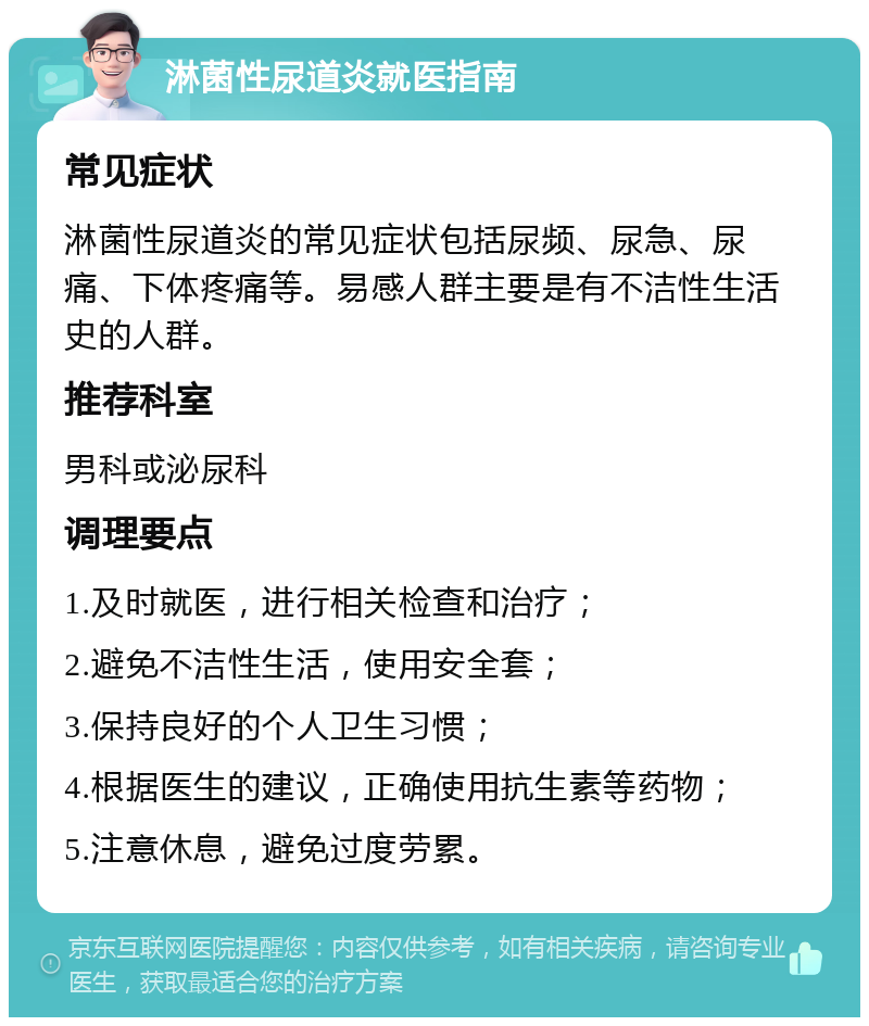 淋菌性尿道炎就医指南 常见症状 淋菌性尿道炎的常见症状包括尿频、尿急、尿痛、下体疼痛等。易感人群主要是有不洁性生活史的人群。 推荐科室 男科或泌尿科 调理要点 1.及时就医，进行相关检查和治疗； 2.避免不洁性生活，使用安全套； 3.保持良好的个人卫生习惯； 4.根据医生的建议，正确使用抗生素等药物； 5.注意休息，避免过度劳累。