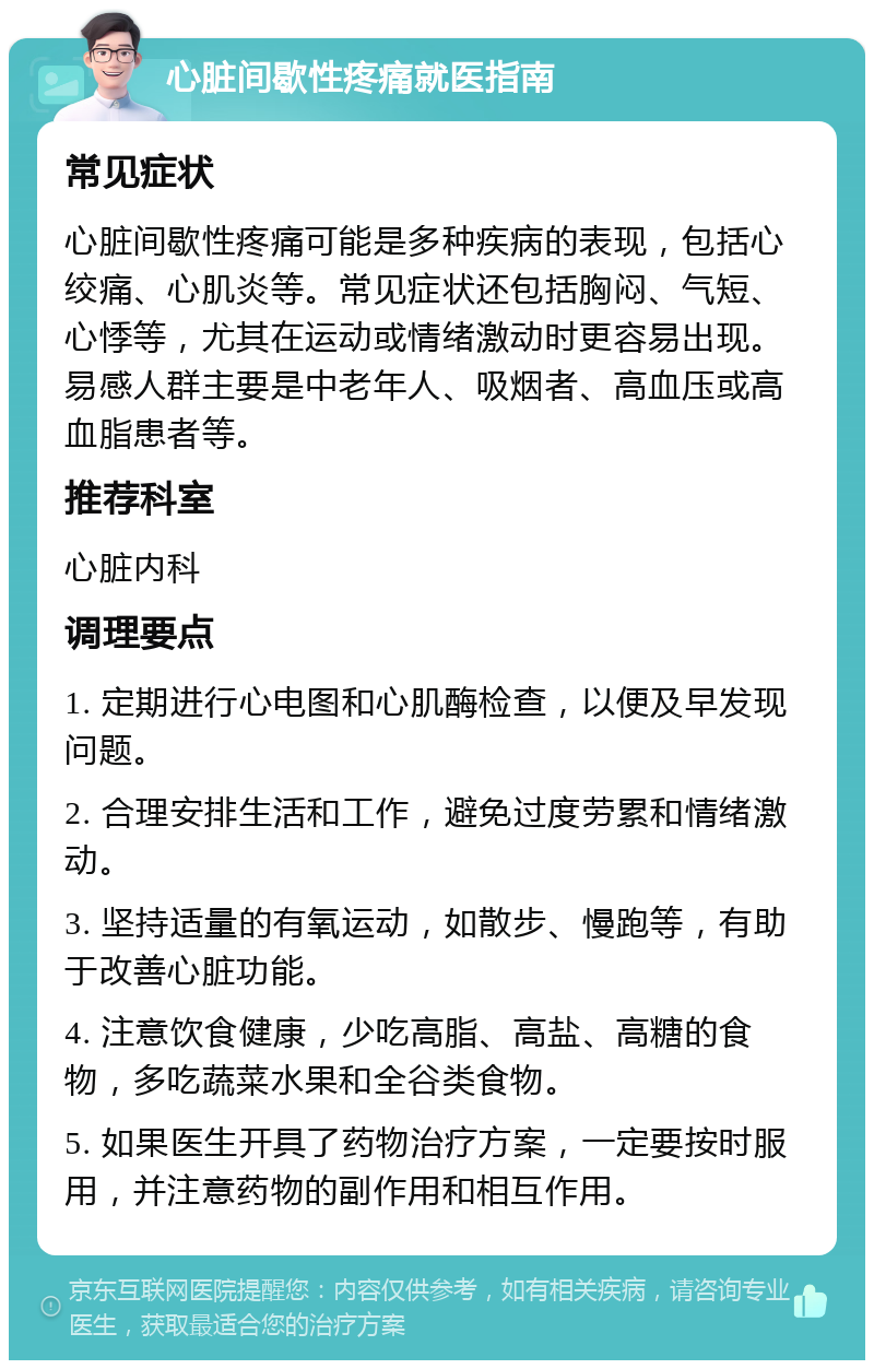 心脏间歇性疼痛就医指南 常见症状 心脏间歇性疼痛可能是多种疾病的表现，包括心绞痛、心肌炎等。常见症状还包括胸闷、气短、心悸等，尤其在运动或情绪激动时更容易出现。易感人群主要是中老年人、吸烟者、高血压或高血脂患者等。 推荐科室 心脏内科 调理要点 1. 定期进行心电图和心肌酶检查，以便及早发现问题。 2. 合理安排生活和工作，避免过度劳累和情绪激动。 3. 坚持适量的有氧运动，如散步、慢跑等，有助于改善心脏功能。 4. 注意饮食健康，少吃高脂、高盐、高糖的食物，多吃蔬菜水果和全谷类食物。 5. 如果医生开具了药物治疗方案，一定要按时服用，并注意药物的副作用和相互作用。