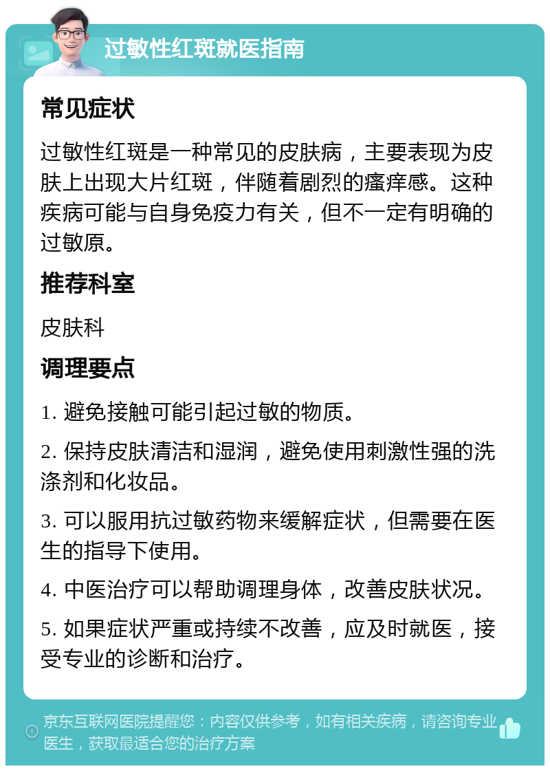 过敏性红斑就医指南 常见症状 过敏性红斑是一种常见的皮肤病，主要表现为皮肤上出现大片红斑，伴随着剧烈的瘙痒感。这种疾病可能与自身免疫力有关，但不一定有明确的过敏原。 推荐科室 皮肤科 调理要点 1. 避免接触可能引起过敏的物质。 2. 保持皮肤清洁和湿润，避免使用刺激性强的洗涤剂和化妆品。 3. 可以服用抗过敏药物来缓解症状，但需要在医生的指导下使用。 4. 中医治疗可以帮助调理身体，改善皮肤状况。 5. 如果症状严重或持续不改善，应及时就医，接受专业的诊断和治疗。