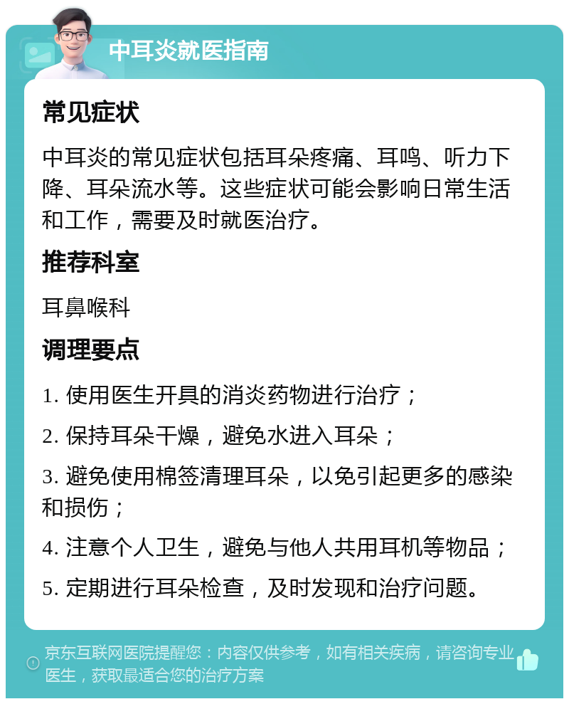 中耳炎就医指南 常见症状 中耳炎的常见症状包括耳朵疼痛、耳鸣、听力下降、耳朵流水等。这些症状可能会影响日常生活和工作，需要及时就医治疗。 推荐科室 耳鼻喉科 调理要点 1. 使用医生开具的消炎药物进行治疗； 2. 保持耳朵干燥，避免水进入耳朵； 3. 避免使用棉签清理耳朵，以免引起更多的感染和损伤； 4. 注意个人卫生，避免与他人共用耳机等物品； 5. 定期进行耳朵检查，及时发现和治疗问题。