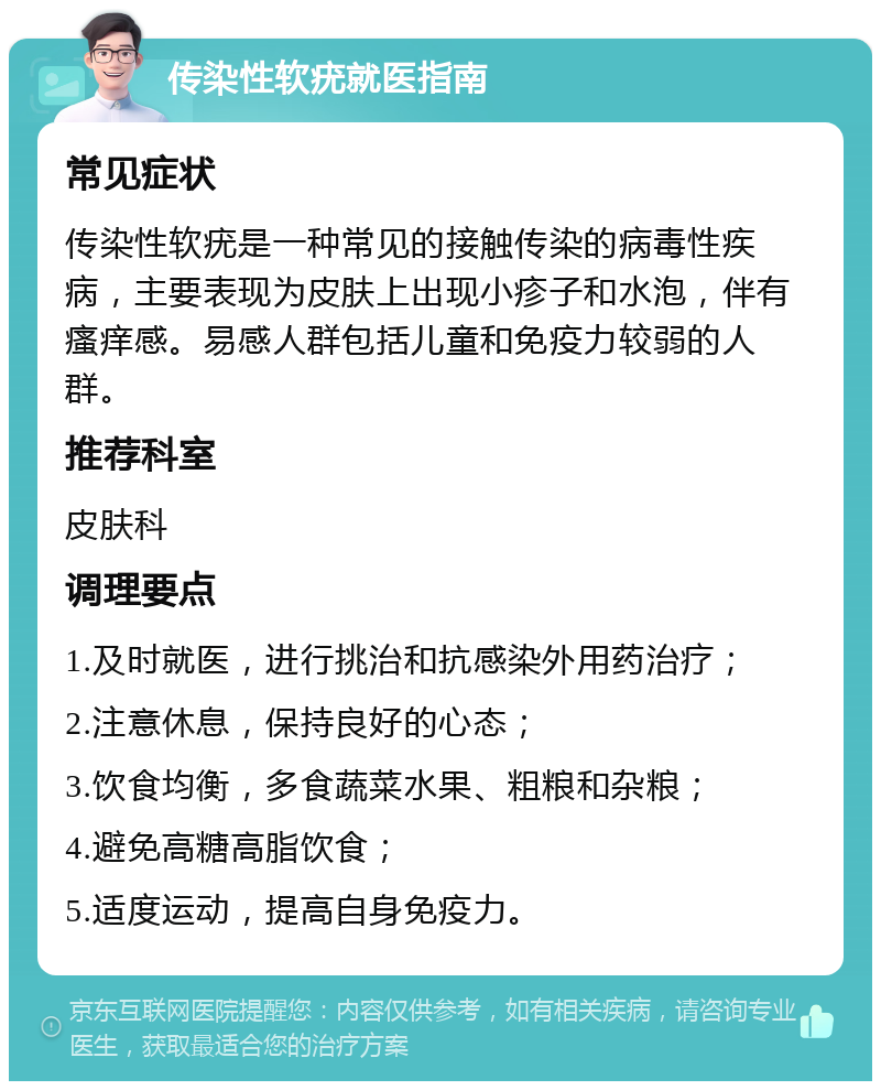 传染性软疣就医指南 常见症状 传染性软疣是一种常见的接触传染的病毒性疾病，主要表现为皮肤上出现小疹子和水泡，伴有瘙痒感。易感人群包括儿童和免疫力较弱的人群。 推荐科室 皮肤科 调理要点 1.及时就医，进行挑治和抗感染外用药治疗； 2.注意休息，保持良好的心态； 3.饮食均衡，多食蔬菜水果、粗粮和杂粮； 4.避免高糖高脂饮食； 5.适度运动，提高自身免疫力。