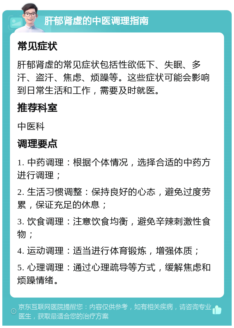 肝郁肾虚的中医调理指南 常见症状 肝郁肾虚的常见症状包括性欲低下、失眠、多汗、盗汗、焦虑、烦躁等。这些症状可能会影响到日常生活和工作，需要及时就医。 推荐科室 中医科 调理要点 1. 中药调理：根据个体情况，选择合适的中药方进行调理； 2. 生活习惯调整：保持良好的心态，避免过度劳累，保证充足的休息； 3. 饮食调理：注意饮食均衡，避免辛辣刺激性食物； 4. 运动调理：适当进行体育锻炼，增强体质； 5. 心理调理：通过心理疏导等方式，缓解焦虑和烦躁情绪。