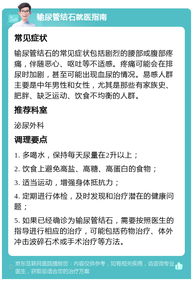 输尿管结石就医指南 常见症状 输尿管结石的常见症状包括剧烈的腰部或腹部疼痛，伴随恶心、呕吐等不适感。疼痛可能会在排尿时加剧，甚至可能出现血尿的情况。易感人群主要是中年男性和女性，尤其是那些有家族史、肥胖、缺乏运动、饮食不均衡的人群。 推荐科室 泌尿外科 调理要点 1. 多喝水，保持每天尿量在2升以上； 2. 饮食上避免高盐、高糖、高蛋白的食物； 3. 适当运动，增强身体抵抗力； 4. 定期进行体检，及时发现和治疗潜在的健康问题； 5. 如果已经确诊为输尿管结石，需要按照医生的指导进行相应的治疗，可能包括药物治疗、体外冲击波碎石术或手术治疗等方法。