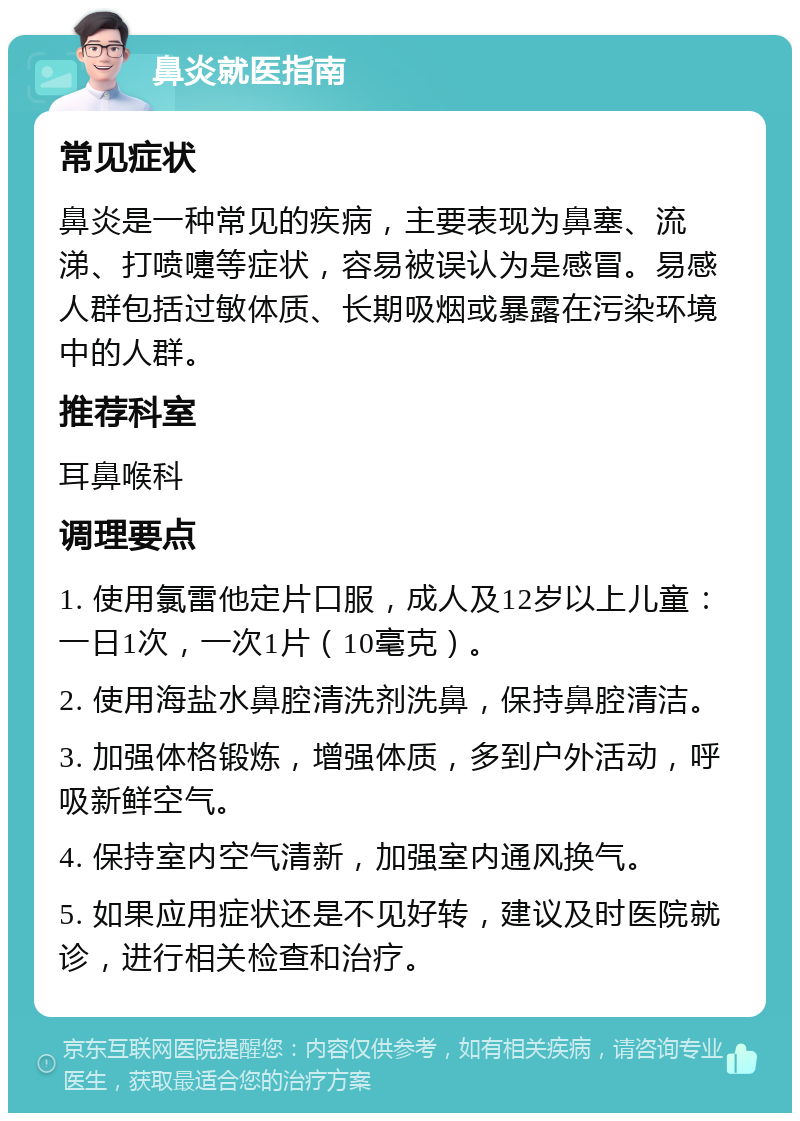 鼻炎就医指南 常见症状 鼻炎是一种常见的疾病，主要表现为鼻塞、流涕、打喷嚏等症状，容易被误认为是感冒。易感人群包括过敏体质、长期吸烟或暴露在污染环境中的人群。 推荐科室 耳鼻喉科 调理要点 1. 使用氯雷他定片口服，成人及12岁以上儿童：一日1次，一次1片（10毫克）。 2. 使用海盐水鼻腔清洗剂洗鼻，保持鼻腔清洁。 3. 加强体格锻炼，增强体质，多到户外活动，呼吸新鲜空气。 4. 保持室内空气清新，加强室内通风换气。 5. 如果应用症状还是不见好转，建议及时医院就诊，进行相关检查和治疗。