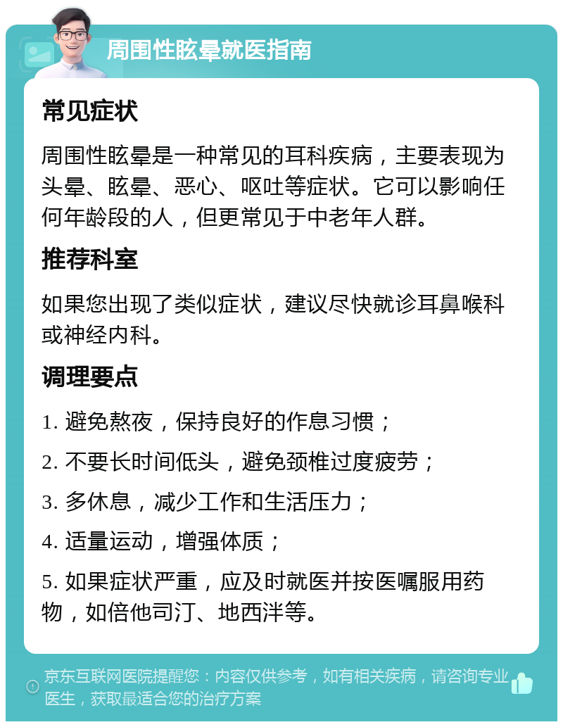 周围性眩晕就医指南 常见症状 周围性眩晕是一种常见的耳科疾病，主要表现为头晕、眩晕、恶心、呕吐等症状。它可以影响任何年龄段的人，但更常见于中老年人群。 推荐科室 如果您出现了类似症状，建议尽快就诊耳鼻喉科或神经内科。 调理要点 1. 避免熬夜，保持良好的作息习惯； 2. 不要长时间低头，避免颈椎过度疲劳； 3. 多休息，减少工作和生活压力； 4. 适量运动，增强体质； 5. 如果症状严重，应及时就医并按医嘱服用药物，如倍他司汀、地西泮等。