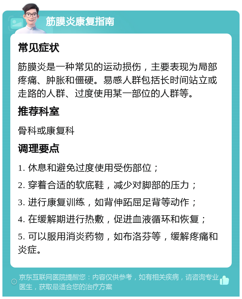 筋膜炎康复指南 常见症状 筋膜炎是一种常见的运动损伤，主要表现为局部疼痛、肿胀和僵硬。易感人群包括长时间站立或走路的人群、过度使用某一部位的人群等。 推荐科室 骨科或康复科 调理要点 1. 休息和避免过度使用受伤部位； 2. 穿着合适的软底鞋，减少对脚部的压力； 3. 进行康复训练，如背伸跖屈足背等动作； 4. 在缓解期进行热敷，促进血液循环和恢复； 5. 可以服用消炎药物，如布洛芬等，缓解疼痛和炎症。