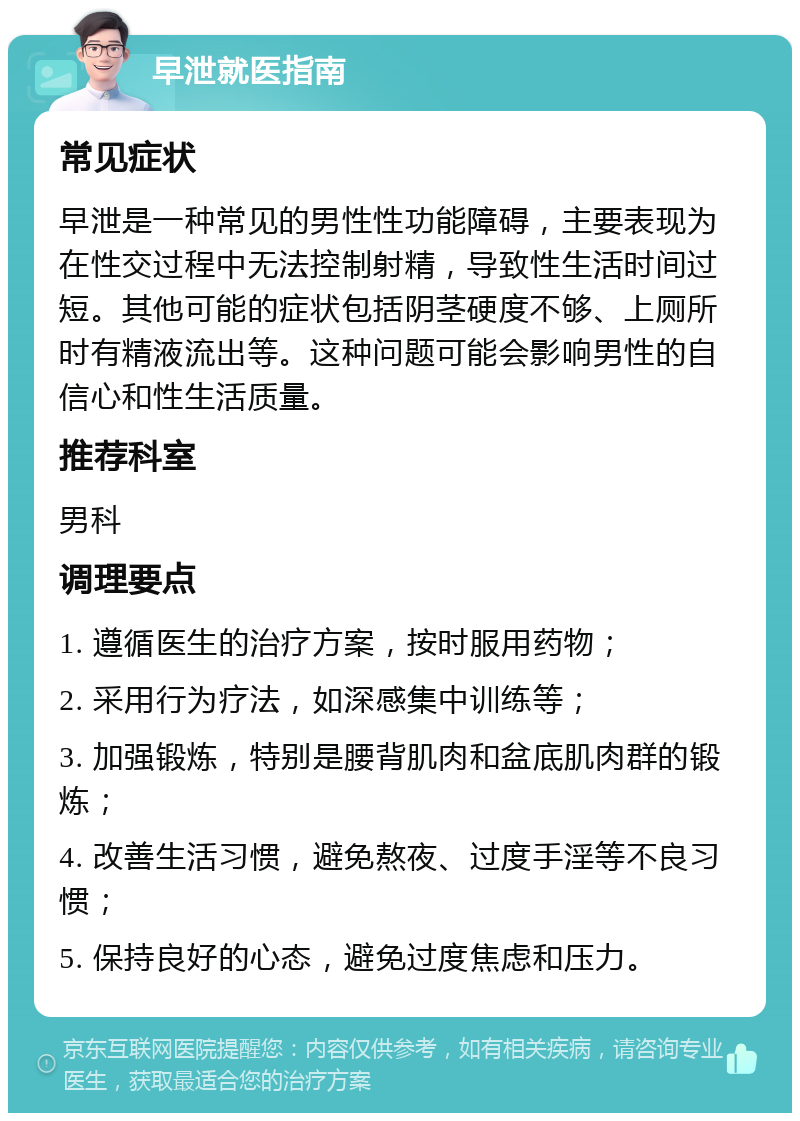 早泄就医指南 常见症状 早泄是一种常见的男性性功能障碍，主要表现为在性交过程中无法控制射精，导致性生活时间过短。其他可能的症状包括阴茎硬度不够、上厕所时有精液流出等。这种问题可能会影响男性的自信心和性生活质量。 推荐科室 男科 调理要点 1. 遵循医生的治疗方案，按时服用药物； 2. 采用行为疗法，如深感集中训练等； 3. 加强锻炼，特别是腰背肌肉和盆底肌肉群的锻炼； 4. 改善生活习惯，避免熬夜、过度手淫等不良习惯； 5. 保持良好的心态，避免过度焦虑和压力。