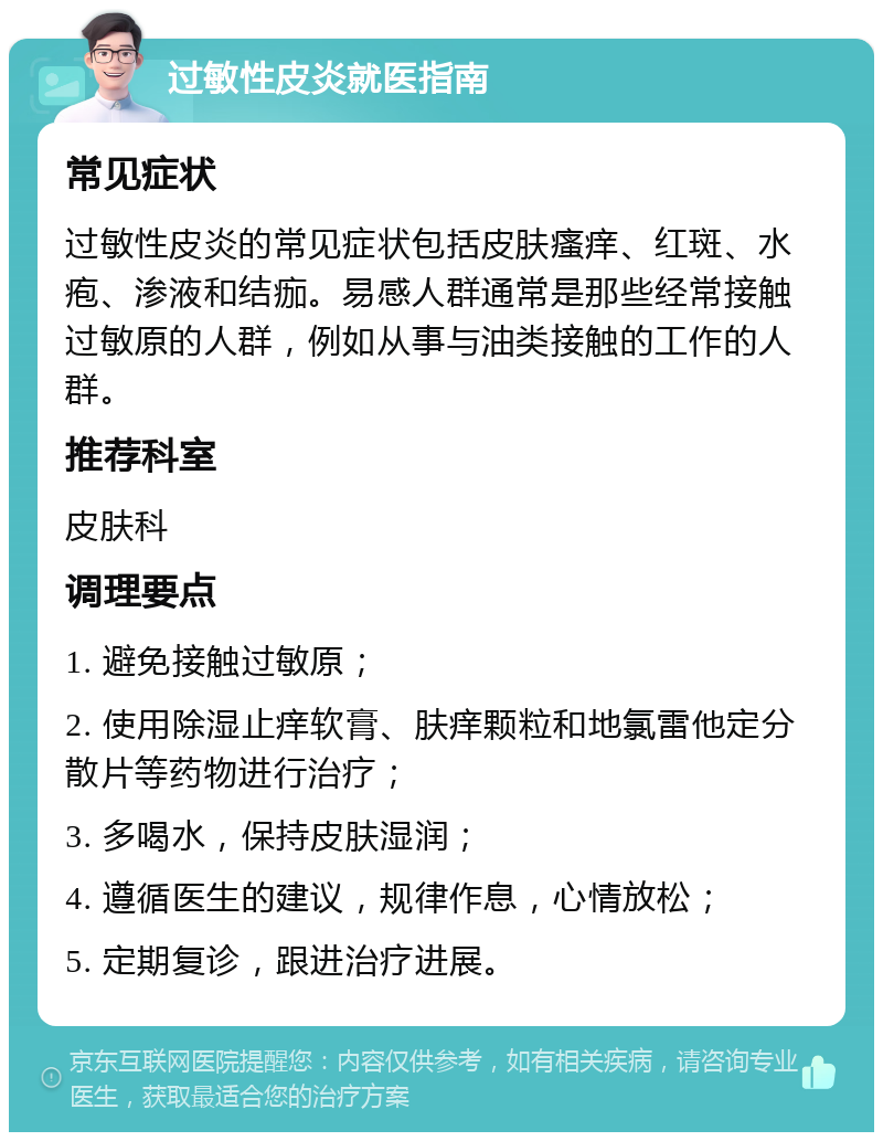 过敏性皮炎就医指南 常见症状 过敏性皮炎的常见症状包括皮肤瘙痒、红斑、水疱、渗液和结痂。易感人群通常是那些经常接触过敏原的人群，例如从事与油类接触的工作的人群。 推荐科室 皮肤科 调理要点 1. 避免接触过敏原； 2. 使用除湿止痒软膏、肤痒颗粒和地氯雷他定分散片等药物进行治疗； 3. 多喝水，保持皮肤湿润； 4. 遵循医生的建议，规律作息，心情放松； 5. 定期复诊，跟进治疗进展。