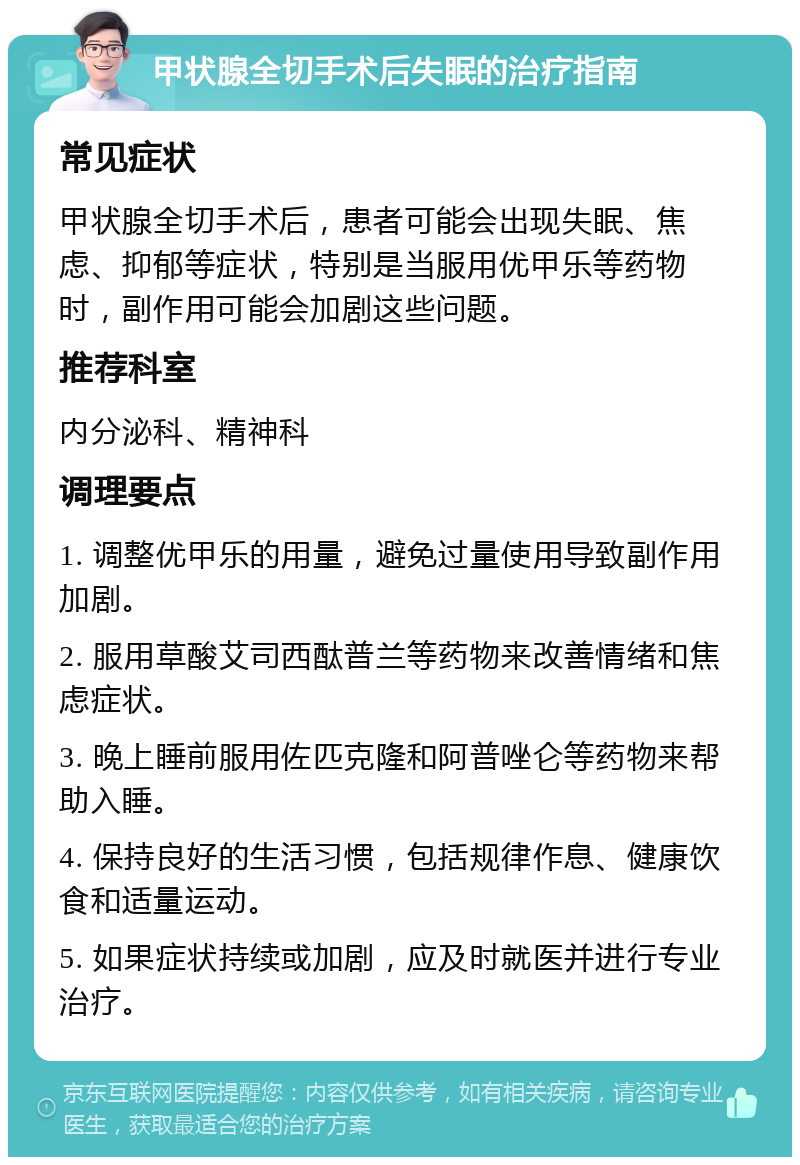 甲状腺全切手术后失眠的治疗指南 常见症状 甲状腺全切手术后，患者可能会出现失眠、焦虑、抑郁等症状，特别是当服用优甲乐等药物时，副作用可能会加剧这些问题。 推荐科室 内分泌科、精神科 调理要点 1. 调整优甲乐的用量，避免过量使用导致副作用加剧。 2. 服用草酸艾司西酞普兰等药物来改善情绪和焦虑症状。 3. 晚上睡前服用佐匹克隆和阿普唑仑等药物来帮助入睡。 4. 保持良好的生活习惯，包括规律作息、健康饮食和适量运动。 5. 如果症状持续或加剧，应及时就医并进行专业治疗。