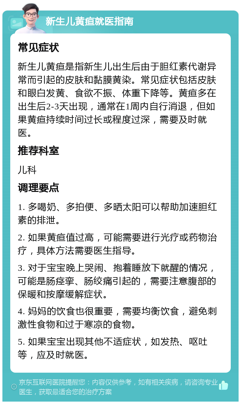 新生儿黄疸就医指南 常见症状 新生儿黄疸是指新生儿出生后由于胆红素代谢异常而引起的皮肤和黏膜黄染。常见症状包括皮肤和眼白发黄、食欲不振、体重下降等。黄疸多在出生后2-3天出现，通常在1周内自行消退，但如果黄疸持续时间过长或程度过深，需要及时就医。 推荐科室 儿科 调理要点 1. 多喝奶、多拍便、多晒太阳可以帮助加速胆红素的排泄。 2. 如果黄疸值过高，可能需要进行光疗或药物治疗，具体方法需要医生指导。 3. 对于宝宝晚上哭闹、抱着睡放下就醒的情况，可能是肠痉挛、肠绞痛引起的，需要注意腹部的保暖和按摩缓解症状。 4. 妈妈的饮食也很重要，需要均衡饮食，避免刺激性食物和过于寒凉的食物。 5. 如果宝宝出现其他不适症状，如发热、呕吐等，应及时就医。