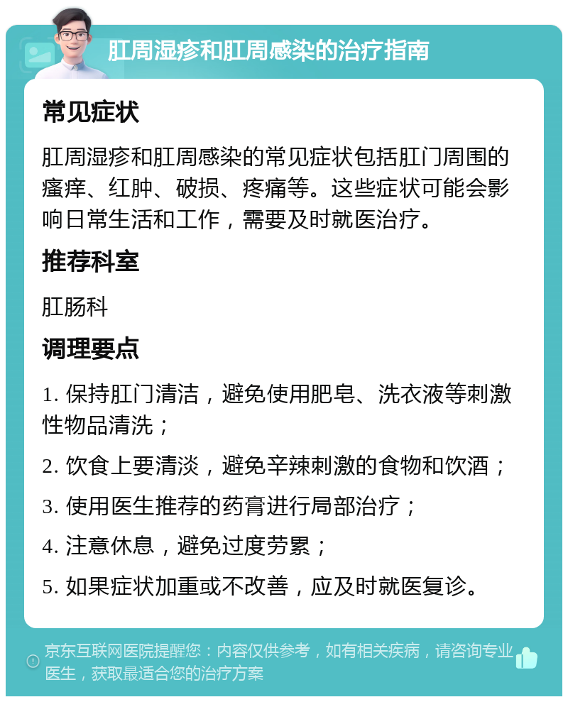 肛周湿疹和肛周感染的治疗指南 常见症状 肛周湿疹和肛周感染的常见症状包括肛门周围的瘙痒、红肿、破损、疼痛等。这些症状可能会影响日常生活和工作，需要及时就医治疗。 推荐科室 肛肠科 调理要点 1. 保持肛门清洁，避免使用肥皂、洗衣液等刺激性物品清洗； 2. 饮食上要清淡，避免辛辣刺激的食物和饮酒； 3. 使用医生推荐的药膏进行局部治疗； 4. 注意休息，避免过度劳累； 5. 如果症状加重或不改善，应及时就医复诊。