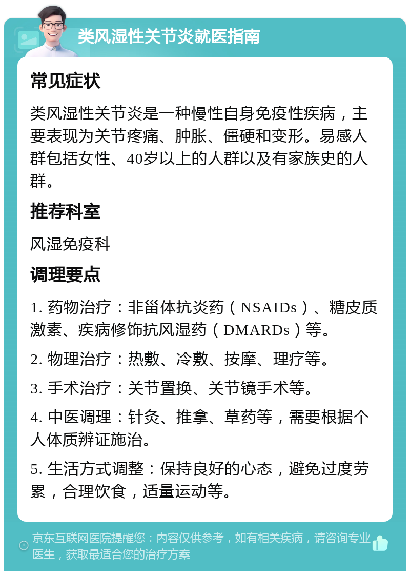 类风湿性关节炎就医指南 常见症状 类风湿性关节炎是一种慢性自身免疫性疾病，主要表现为关节疼痛、肿胀、僵硬和变形。易感人群包括女性、40岁以上的人群以及有家族史的人群。 推荐科室 风湿免疫科 调理要点 1. 药物治疗：非甾体抗炎药（NSAIDs）、糖皮质激素、疾病修饰抗风湿药（DMARDs）等。 2. 物理治疗：热敷、冷敷、按摩、理疗等。 3. 手术治疗：关节置换、关节镜手术等。 4. 中医调理：针灸、推拿、草药等，需要根据个人体质辨证施治。 5. 生活方式调整：保持良好的心态，避免过度劳累，合理饮食，适量运动等。