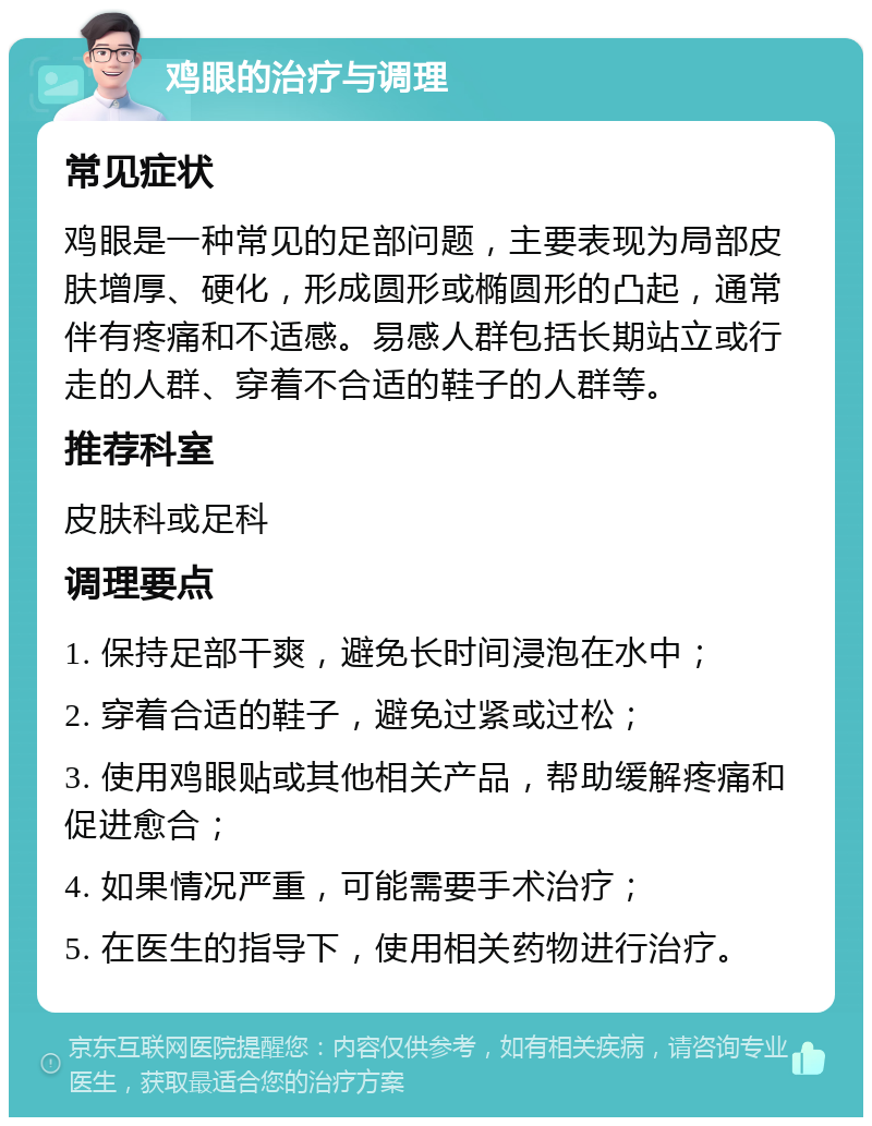 鸡眼的治疗与调理 常见症状 鸡眼是一种常见的足部问题，主要表现为局部皮肤增厚、硬化，形成圆形或椭圆形的凸起，通常伴有疼痛和不适感。易感人群包括长期站立或行走的人群、穿着不合适的鞋子的人群等。 推荐科室 皮肤科或足科 调理要点 1. 保持足部干爽，避免长时间浸泡在水中； 2. 穿着合适的鞋子，避免过紧或过松； 3. 使用鸡眼贴或其他相关产品，帮助缓解疼痛和促进愈合； 4. 如果情况严重，可能需要手术治疗； 5. 在医生的指导下，使用相关药物进行治疗。