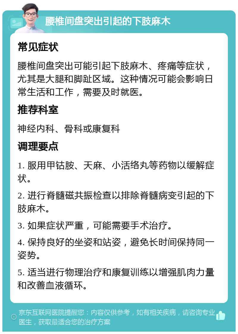 腰椎间盘突出引起的下肢麻木 常见症状 腰椎间盘突出可能引起下肢麻木、疼痛等症状，尤其是大腿和脚趾区域。这种情况可能会影响日常生活和工作，需要及时就医。 推荐科室 神经内科、骨科或康复科 调理要点 1. 服用甲钴胺、天麻、小活络丸等药物以缓解症状。 2. 进行脊髓磁共振检查以排除脊髓病变引起的下肢麻木。 3. 如果症状严重，可能需要手术治疗。 4. 保持良好的坐姿和站姿，避免长时间保持同一姿势。 5. 适当进行物理治疗和康复训练以增强肌肉力量和改善血液循环。