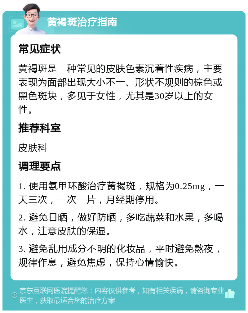 黄褐斑治疗指南 常见症状 黄褐斑是一种常见的皮肤色素沉着性疾病，主要表现为面部出现大小不一、形状不规则的棕色或黑色斑块，多见于女性，尤其是30岁以上的女性。 推荐科室 皮肤科 调理要点 1. 使用氨甲环酸治疗黄褐斑，规格为0.25mg，一天三次，一次一片，月经期停用。 2. 避免日晒，做好防晒，多吃蔬菜和水果，多喝水，注意皮肤的保湿。 3. 避免乱用成分不明的化妆品，平时避免熬夜，规律作息，避免焦虑，保持心情愉快。