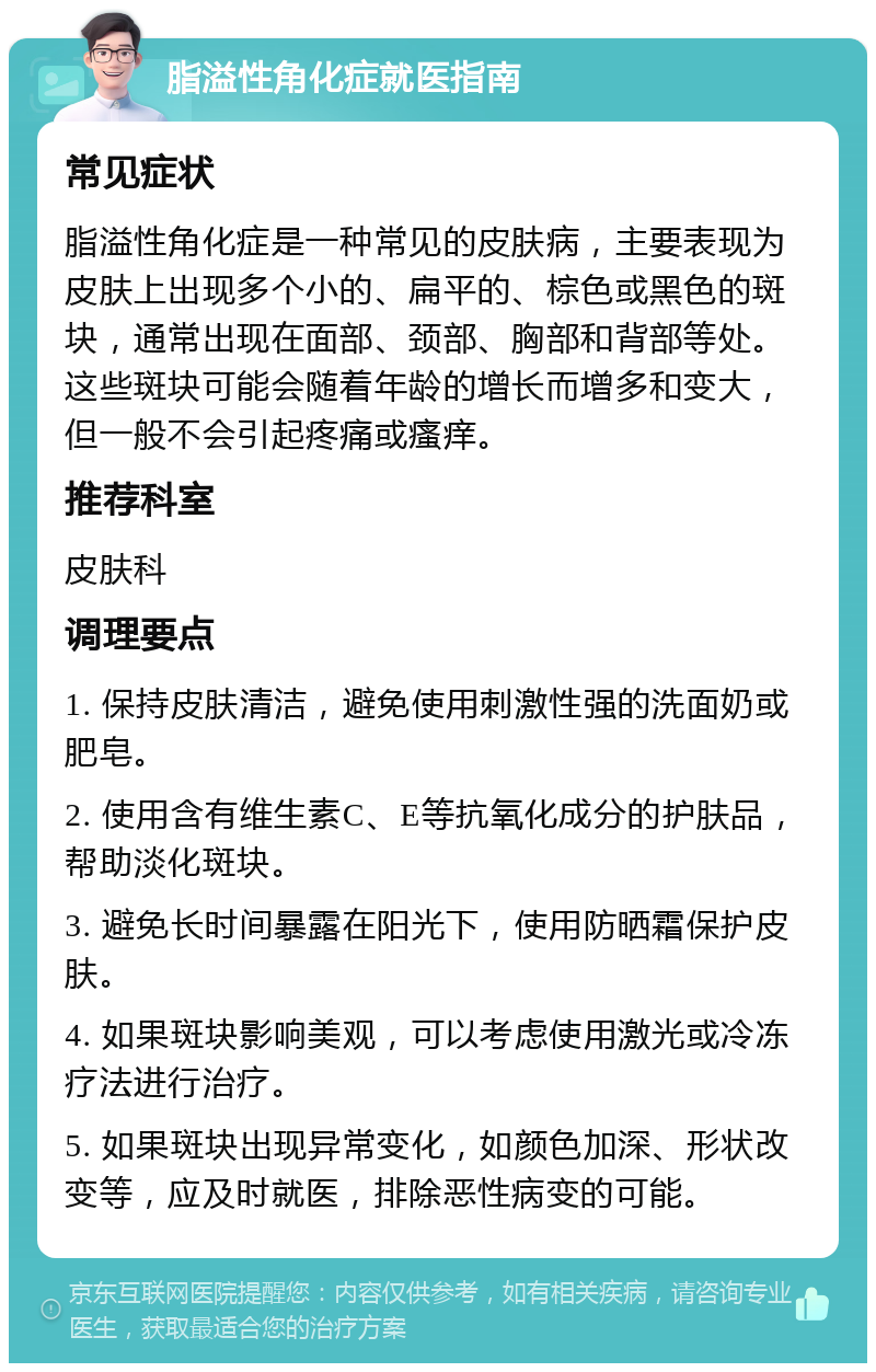 脂溢性角化症就医指南 常见症状 脂溢性角化症是一种常见的皮肤病，主要表现为皮肤上出现多个小的、扁平的、棕色或黑色的斑块，通常出现在面部、颈部、胸部和背部等处。这些斑块可能会随着年龄的增长而增多和变大，但一般不会引起疼痛或瘙痒。 推荐科室 皮肤科 调理要点 1. 保持皮肤清洁，避免使用刺激性强的洗面奶或肥皂。 2. 使用含有维生素C、E等抗氧化成分的护肤品，帮助淡化斑块。 3. 避免长时间暴露在阳光下，使用防晒霜保护皮肤。 4. 如果斑块影响美观，可以考虑使用激光或冷冻疗法进行治疗。 5. 如果斑块出现异常变化，如颜色加深、形状改变等，应及时就医，排除恶性病变的可能。