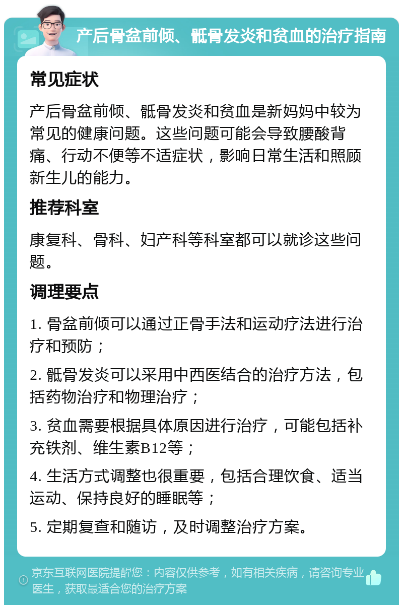 产后骨盆前倾、骶骨发炎和贫血的治疗指南 常见症状 产后骨盆前倾、骶骨发炎和贫血是新妈妈中较为常见的健康问题。这些问题可能会导致腰酸背痛、行动不便等不适症状，影响日常生活和照顾新生儿的能力。 推荐科室 康复科、骨科、妇产科等科室都可以就诊这些问题。 调理要点 1. 骨盆前倾可以通过正骨手法和运动疗法进行治疗和预防； 2. 骶骨发炎可以采用中西医结合的治疗方法，包括药物治疗和物理治疗； 3. 贫血需要根据具体原因进行治疗，可能包括补充铁剂、维生素B12等； 4. 生活方式调整也很重要，包括合理饮食、适当运动、保持良好的睡眠等； 5. 定期复查和随访，及时调整治疗方案。