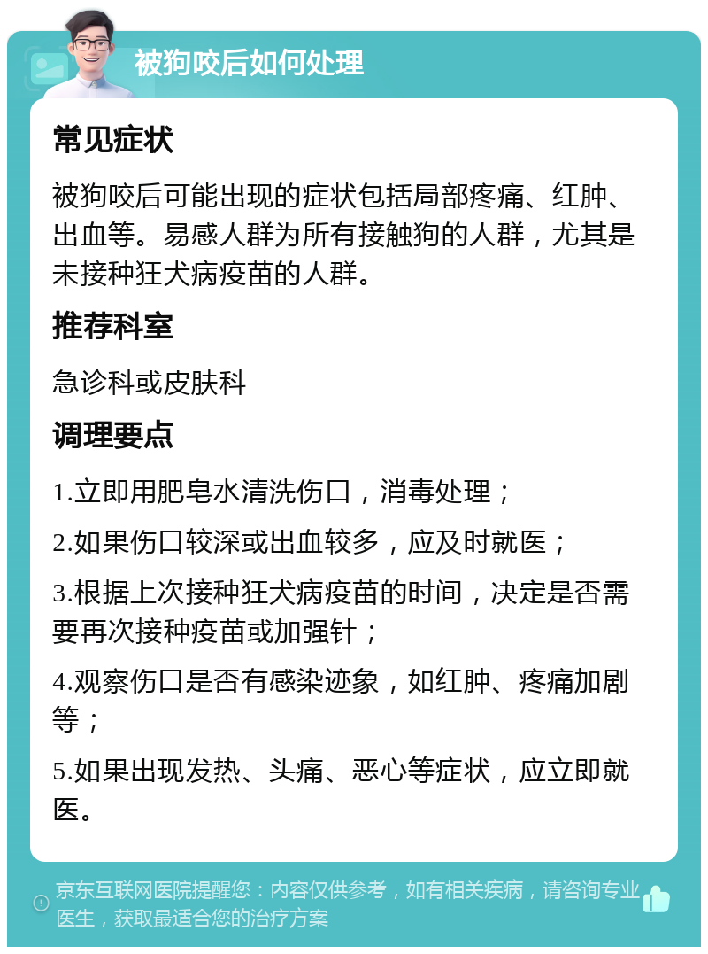 被狗咬后如何处理 常见症状 被狗咬后可能出现的症状包括局部疼痛、红肿、出血等。易感人群为所有接触狗的人群，尤其是未接种狂犬病疫苗的人群。 推荐科室 急诊科或皮肤科 调理要点 1.立即用肥皂水清洗伤口，消毒处理； 2.如果伤口较深或出血较多，应及时就医； 3.根据上次接种狂犬病疫苗的时间，决定是否需要再次接种疫苗或加强针； 4.观察伤口是否有感染迹象，如红肿、疼痛加剧等； 5.如果出现发热、头痛、恶心等症状，应立即就医。