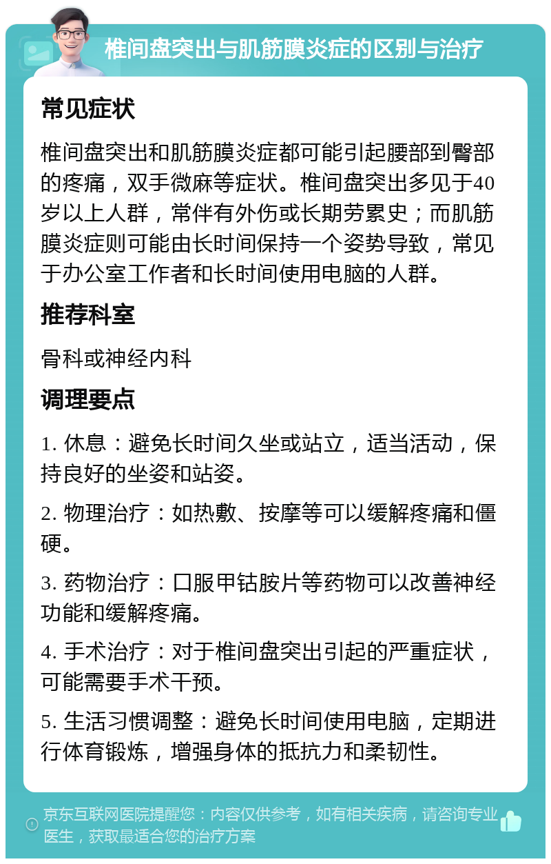 椎间盘突出与肌筋膜炎症的区别与治疗 常见症状 椎间盘突出和肌筋膜炎症都可能引起腰部到臀部的疼痛，双手微麻等症状。椎间盘突出多见于40岁以上人群，常伴有外伤或长期劳累史；而肌筋膜炎症则可能由长时间保持一个姿势导致，常见于办公室工作者和长时间使用电脑的人群。 推荐科室 骨科或神经内科 调理要点 1. 休息：避免长时间久坐或站立，适当活动，保持良好的坐姿和站姿。 2. 物理治疗：如热敷、按摩等可以缓解疼痛和僵硬。 3. 药物治疗：口服甲钴胺片等药物可以改善神经功能和缓解疼痛。 4. 手术治疗：对于椎间盘突出引起的严重症状，可能需要手术干预。 5. 生活习惯调整：避免长时间使用电脑，定期进行体育锻炼，增强身体的抵抗力和柔韧性。