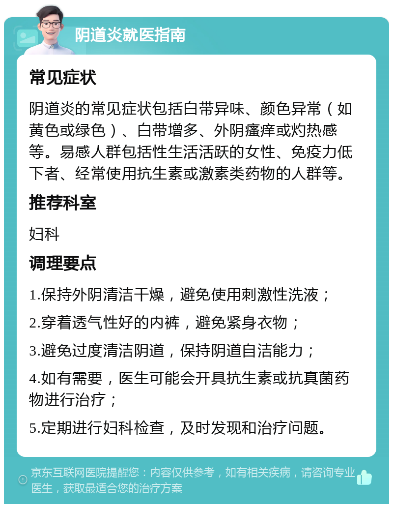 阴道炎就医指南 常见症状 阴道炎的常见症状包括白带异味、颜色异常（如黄色或绿色）、白带增多、外阴瘙痒或灼热感等。易感人群包括性生活活跃的女性、免疫力低下者、经常使用抗生素或激素类药物的人群等。 推荐科室 妇科 调理要点 1.保持外阴清洁干燥，避免使用刺激性洗液； 2.穿着透气性好的内裤，避免紧身衣物； 3.避免过度清洁阴道，保持阴道自洁能力； 4.如有需要，医生可能会开具抗生素或抗真菌药物进行治疗； 5.定期进行妇科检查，及时发现和治疗问题。