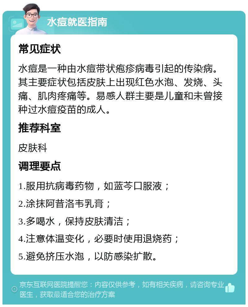 水痘就医指南 常见症状 水痘是一种由水痘带状疱疹病毒引起的传染病。其主要症状包括皮肤上出现红色水泡、发烧、头痛、肌肉疼痛等。易感人群主要是儿童和未曾接种过水痘疫苗的成人。 推荐科室 皮肤科 调理要点 1.服用抗病毒药物，如蓝芩口服液； 2.涂抹阿昔洛韦乳膏； 3.多喝水，保持皮肤清洁； 4.注意体温变化，必要时使用退烧药； 5.避免挤压水泡，以防感染扩散。