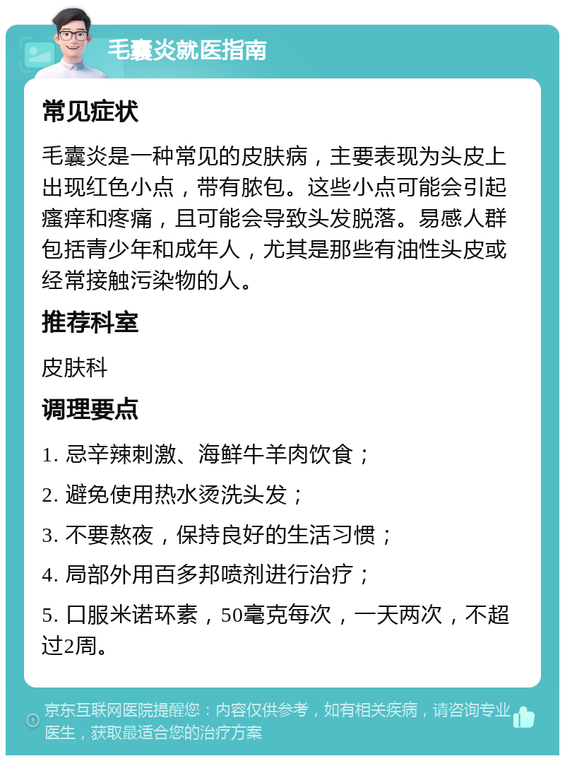 毛囊炎就医指南 常见症状 毛囊炎是一种常见的皮肤病，主要表现为头皮上出现红色小点，带有脓包。这些小点可能会引起瘙痒和疼痛，且可能会导致头发脱落。易感人群包括青少年和成年人，尤其是那些有油性头皮或经常接触污染物的人。 推荐科室 皮肤科 调理要点 1. 忌辛辣刺激、海鲜牛羊肉饮食； 2. 避免使用热水烫洗头发； 3. 不要熬夜，保持良好的生活习惯； 4. 局部外用百多邦喷剂进行治疗； 5. 口服米诺环素，50毫克每次，一天两次，不超过2周。