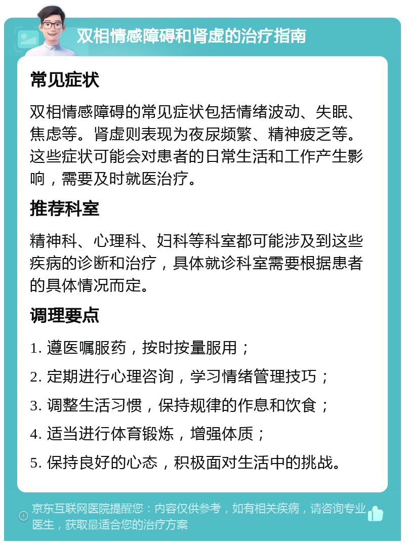 双相情感障碍和肾虚的治疗指南 常见症状 双相情感障碍的常见症状包括情绪波动、失眠、焦虑等。肾虚则表现为夜尿频繁、精神疲乏等。这些症状可能会对患者的日常生活和工作产生影响，需要及时就医治疗。 推荐科室 精神科、心理科、妇科等科室都可能涉及到这些疾病的诊断和治疗，具体就诊科室需要根据患者的具体情况而定。 调理要点 1. 遵医嘱服药，按时按量服用； 2. 定期进行心理咨询，学习情绪管理技巧； 3. 调整生活习惯，保持规律的作息和饮食； 4. 适当进行体育锻炼，增强体质； 5. 保持良好的心态，积极面对生活中的挑战。