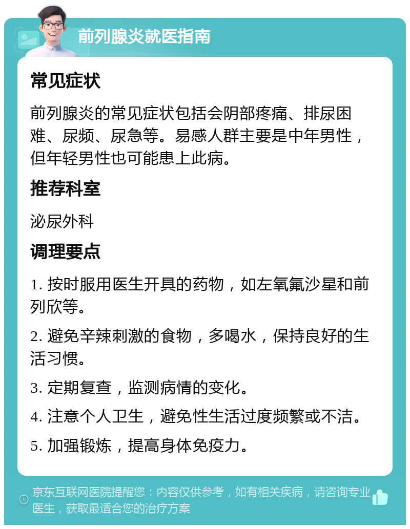 前列腺炎就医指南 常见症状 前列腺炎的常见症状包括会阴部疼痛、排尿困难、尿频、尿急等。易感人群主要是中年男性，但年轻男性也可能患上此病。 推荐科室 泌尿外科 调理要点 1. 按时服用医生开具的药物，如左氧氟沙星和前列欣等。 2. 避免辛辣刺激的食物，多喝水，保持良好的生活习惯。 3. 定期复查，监测病情的变化。 4. 注意个人卫生，避免性生活过度频繁或不洁。 5. 加强锻炼，提高身体免疫力。