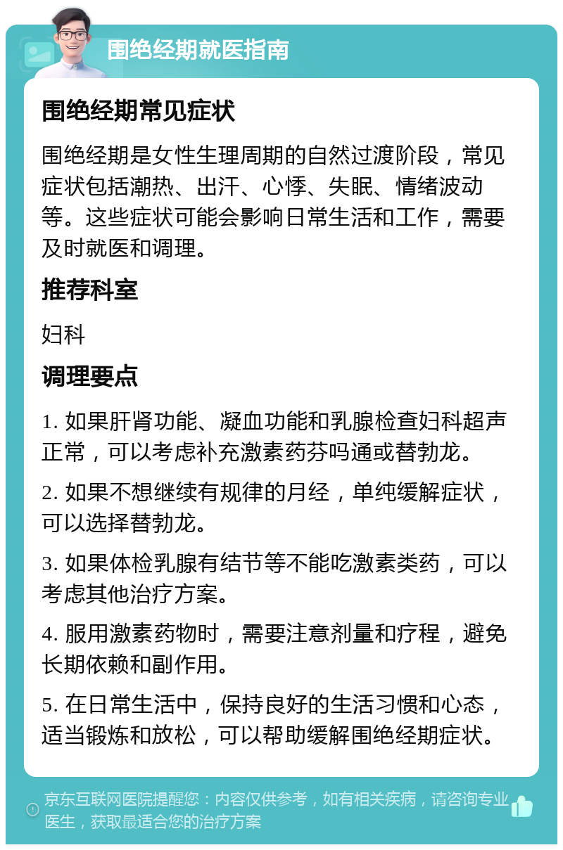 围绝经期就医指南 围绝经期常见症状 围绝经期是女性生理周期的自然过渡阶段，常见症状包括潮热、出汗、心悸、失眠、情绪波动等。这些症状可能会影响日常生活和工作，需要及时就医和调理。 推荐科室 妇科 调理要点 1. 如果肝肾功能、凝血功能和乳腺检查妇科超声正常，可以考虑补充激素药芬吗通或替勃龙。 2. 如果不想继续有规律的月经，单纯缓解症状，可以选择替勃龙。 3. 如果体检乳腺有结节等不能吃激素类药，可以考虑其他治疗方案。 4. 服用激素药物时，需要注意剂量和疗程，避免长期依赖和副作用。 5. 在日常生活中，保持良好的生活习惯和心态，适当锻炼和放松，可以帮助缓解围绝经期症状。