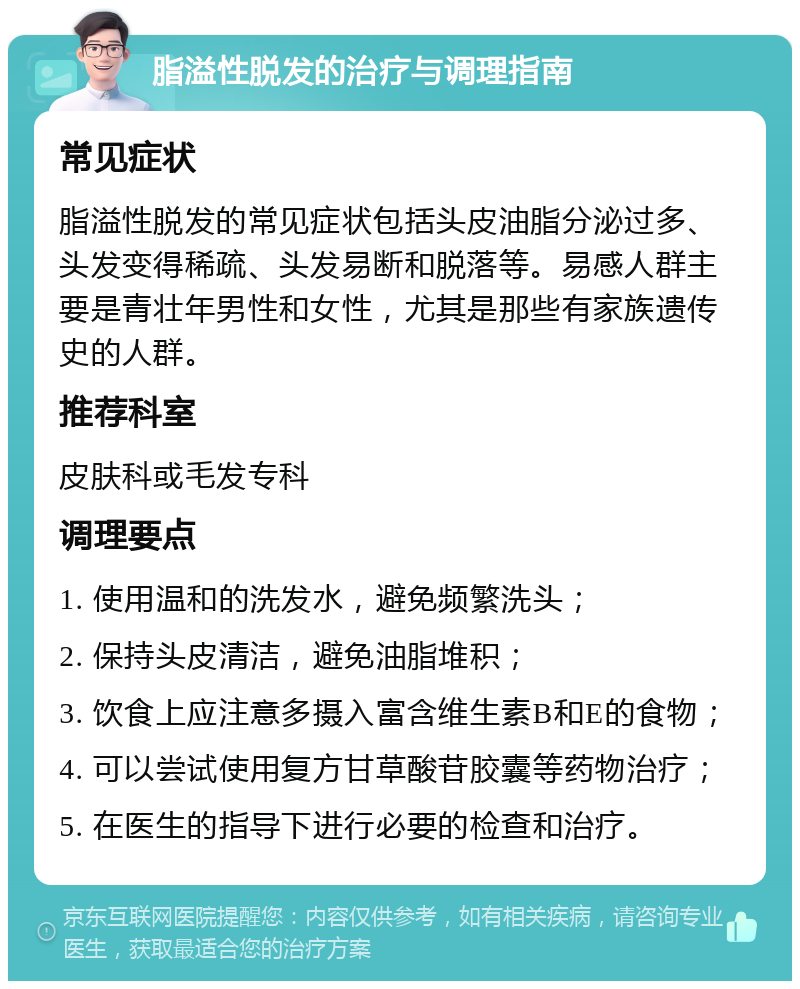 脂溢性脱发的治疗与调理指南 常见症状 脂溢性脱发的常见症状包括头皮油脂分泌过多、头发变得稀疏、头发易断和脱落等。易感人群主要是青壮年男性和女性，尤其是那些有家族遗传史的人群。 推荐科室 皮肤科或毛发专科 调理要点 1. 使用温和的洗发水，避免频繁洗头； 2. 保持头皮清洁，避免油脂堆积； 3. 饮食上应注意多摄入富含维生素B和E的食物； 4. 可以尝试使用复方甘草酸苷胶囊等药物治疗； 5. 在医生的指导下进行必要的检查和治疗。