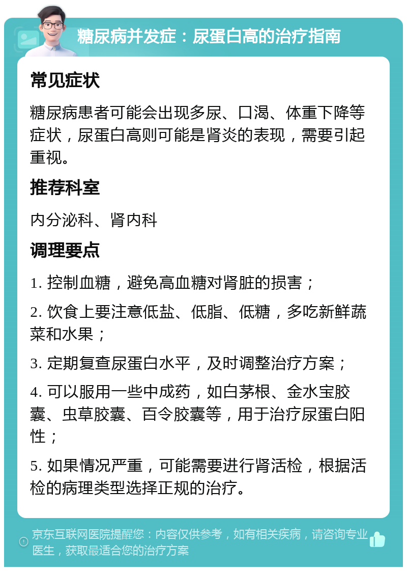 糖尿病并发症：尿蛋白高的治疗指南 常见症状 糖尿病患者可能会出现多尿、口渴、体重下降等症状，尿蛋白高则可能是肾炎的表现，需要引起重视。 推荐科室 内分泌科、肾内科 调理要点 1. 控制血糖，避免高血糖对肾脏的损害； 2. 饮食上要注意低盐、低脂、低糖，多吃新鲜蔬菜和水果； 3. 定期复查尿蛋白水平，及时调整治疗方案； 4. 可以服用一些中成药，如白茅根、金水宝胶囊、虫草胶囊、百令胶囊等，用于治疗尿蛋白阳性； 5. 如果情况严重，可能需要进行肾活检，根据活检的病理类型选择正规的治疗。