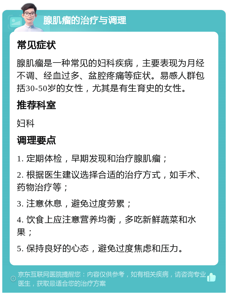 腺肌瘤的治疗与调理 常见症状 腺肌瘤是一种常见的妇科疾病，主要表现为月经不调、经血过多、盆腔疼痛等症状。易感人群包括30-50岁的女性，尤其是有生育史的女性。 推荐科室 妇科 调理要点 1. 定期体检，早期发现和治疗腺肌瘤； 2. 根据医生建议选择合适的治疗方式，如手术、药物治疗等； 3. 注意休息，避免过度劳累； 4. 饮食上应注意营养均衡，多吃新鲜蔬菜和水果； 5. 保持良好的心态，避免过度焦虑和压力。