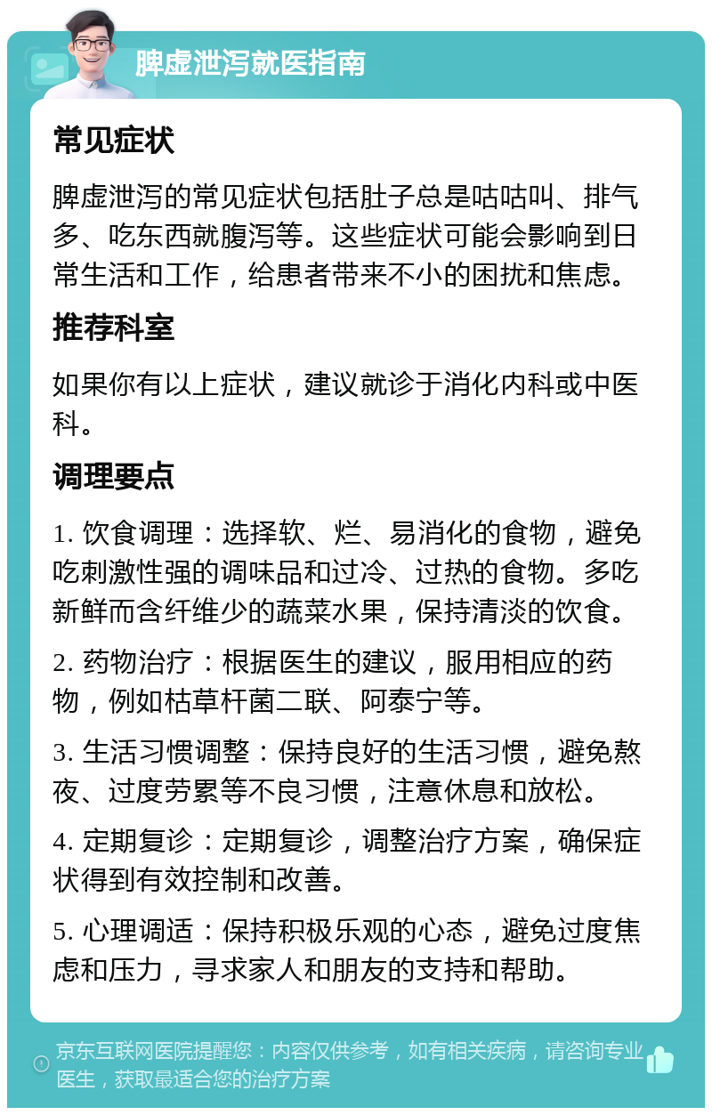 脾虚泄泻就医指南 常见症状 脾虚泄泻的常见症状包括肚子总是咕咕叫、排气多、吃东西就腹泻等。这些症状可能会影响到日常生活和工作，给患者带来不小的困扰和焦虑。 推荐科室 如果你有以上症状，建议就诊于消化内科或中医科。 调理要点 1. 饮食调理：选择软、烂、易消化的食物，避免吃刺激性强的调味品和过冷、过热的食物。多吃新鲜而含纤维少的蔬菜水果，保持清淡的饮食。 2. 药物治疗：根据医生的建议，服用相应的药物，例如枯草杆菌二联、阿泰宁等。 3. 生活习惯调整：保持良好的生活习惯，避免熬夜、过度劳累等不良习惯，注意休息和放松。 4. 定期复诊：定期复诊，调整治疗方案，确保症状得到有效控制和改善。 5. 心理调适：保持积极乐观的心态，避免过度焦虑和压力，寻求家人和朋友的支持和帮助。