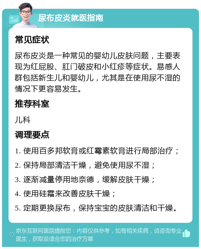 尿布皮炎就医指南 常见症状 尿布皮炎是一种常见的婴幼儿皮肤问题，主要表现为红屁股、肛门破皮和小红疹等症状。易感人群包括新生儿和婴幼儿，尤其是在使用尿不湿的情况下更容易发生。 推荐科室 儿科 调理要点 1. 使用百多邦软膏或红霉素软膏进行局部治疗； 2. 保持局部清洁干燥，避免使用尿不湿； 3. 逐渐减量停用地奈德，缓解皮肤干燥； 4. 使用硅霜来改善皮肤干燥； 5. 定期更换尿布，保持宝宝的皮肤清洁和干燥。