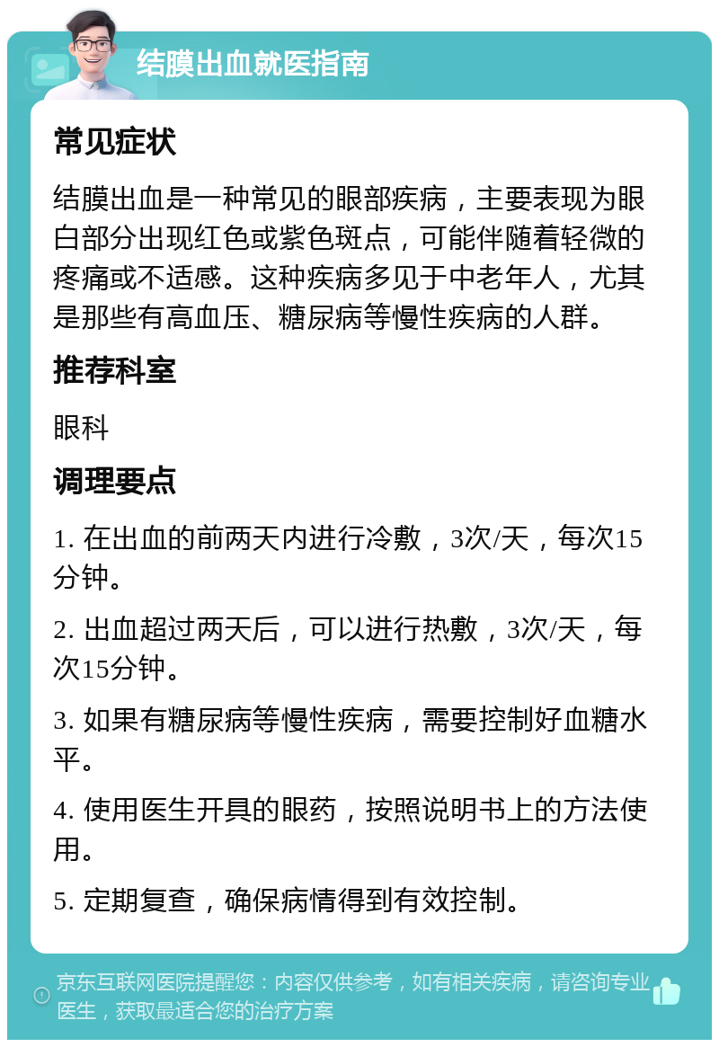 结膜出血就医指南 常见症状 结膜出血是一种常见的眼部疾病，主要表现为眼白部分出现红色或紫色斑点，可能伴随着轻微的疼痛或不适感。这种疾病多见于中老年人，尤其是那些有高血压、糖尿病等慢性疾病的人群。 推荐科室 眼科 调理要点 1. 在出血的前两天内进行冷敷，3次/天，每次15分钟。 2. 出血超过两天后，可以进行热敷，3次/天，每次15分钟。 3. 如果有糖尿病等慢性疾病，需要控制好血糖水平。 4. 使用医生开具的眼药，按照说明书上的方法使用。 5. 定期复查，确保病情得到有效控制。