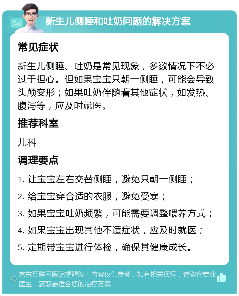 新生儿侧睡和吐奶问题的解决方案 常见症状 新生儿侧睡、吐奶是常见现象，多数情况下不必过于担心。但如果宝宝只朝一侧睡，可能会导致头颅变形；如果吐奶伴随着其他症状，如发热、腹泻等，应及时就医。 推荐科室 儿科 调理要点 1. 让宝宝左右交替侧睡，避免只朝一侧睡； 2. 给宝宝穿合适的衣服，避免受寒； 3. 如果宝宝吐奶频繁，可能需要调整喂养方式； 4. 如果宝宝出现其他不适症状，应及时就医； 5. 定期带宝宝进行体检，确保其健康成长。