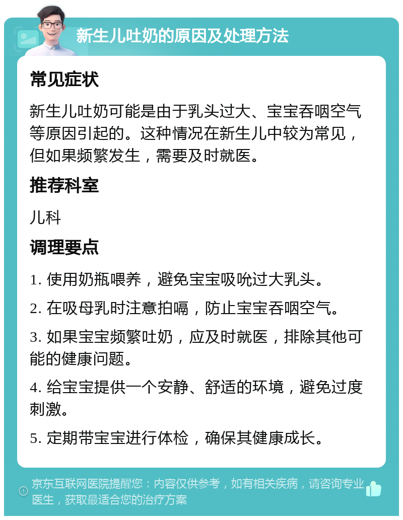 新生儿吐奶的原因及处理方法 常见症状 新生儿吐奶可能是由于乳头过大、宝宝吞咽空气等原因引起的。这种情况在新生儿中较为常见，但如果频繁发生，需要及时就医。 推荐科室 儿科 调理要点 1. 使用奶瓶喂养，避免宝宝吸吮过大乳头。 2. 在吸母乳时注意拍嗝，防止宝宝吞咽空气。 3. 如果宝宝频繁吐奶，应及时就医，排除其他可能的健康问题。 4. 给宝宝提供一个安静、舒适的环境，避免过度刺激。 5. 定期带宝宝进行体检，确保其健康成长。