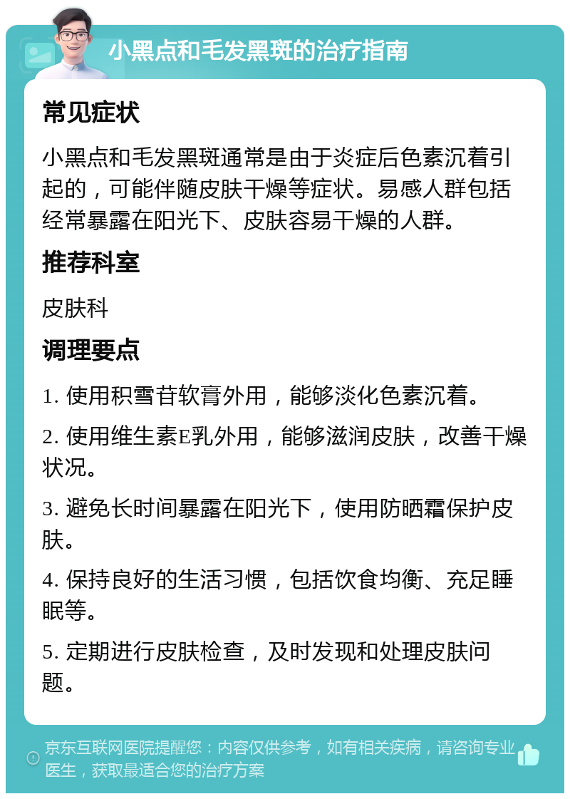 小黑点和毛发黑斑的治疗指南 常见症状 小黑点和毛发黑斑通常是由于炎症后色素沉着引起的，可能伴随皮肤干燥等症状。易感人群包括经常暴露在阳光下、皮肤容易干燥的人群。 推荐科室 皮肤科 调理要点 1. 使用积雪苷软膏外用，能够淡化色素沉着。 2. 使用维生素E乳外用，能够滋润皮肤，改善干燥状况。 3. 避免长时间暴露在阳光下，使用防晒霜保护皮肤。 4. 保持良好的生活习惯，包括饮食均衡、充足睡眠等。 5. 定期进行皮肤检查，及时发现和处理皮肤问题。