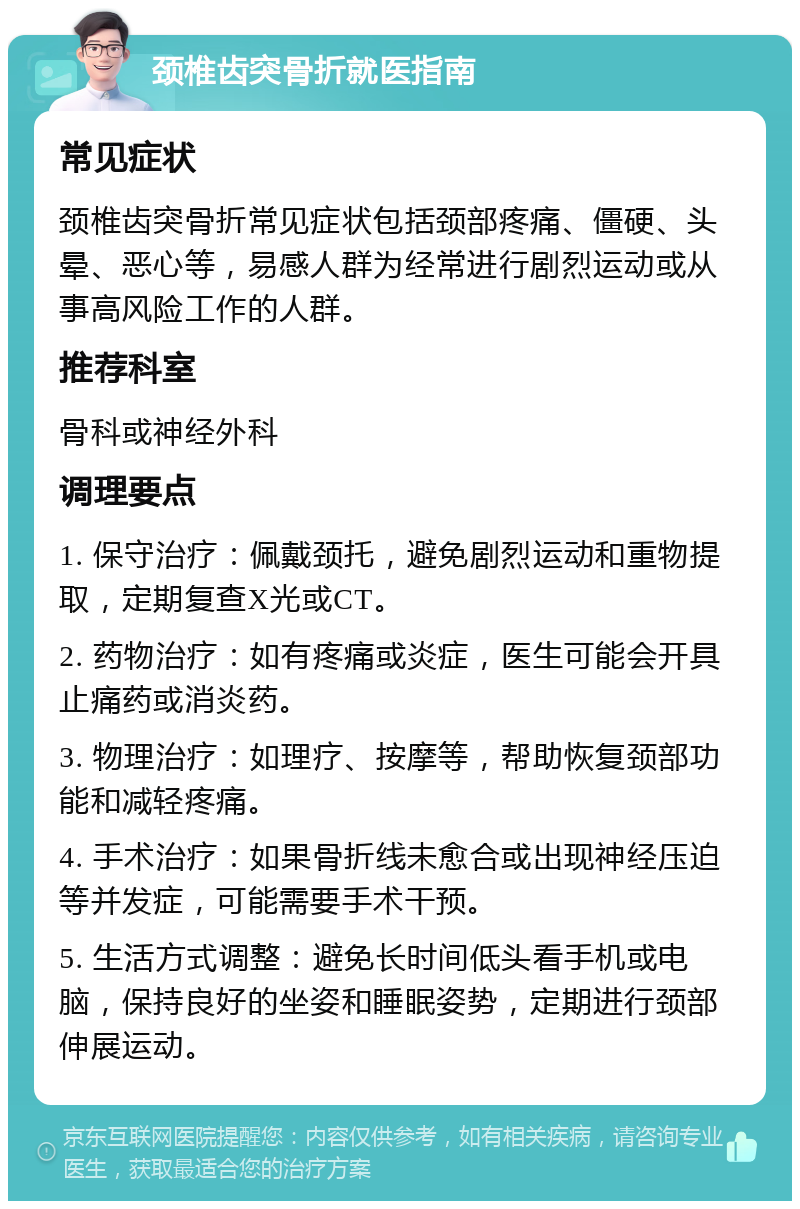 颈椎齿突骨折就医指南 常见症状 颈椎齿突骨折常见症状包括颈部疼痛、僵硬、头晕、恶心等，易感人群为经常进行剧烈运动或从事高风险工作的人群。 推荐科室 骨科或神经外科 调理要点 1. 保守治疗：佩戴颈托，避免剧烈运动和重物提取，定期复查X光或CT。 2. 药物治疗：如有疼痛或炎症，医生可能会开具止痛药或消炎药。 3. 物理治疗：如理疗、按摩等，帮助恢复颈部功能和减轻疼痛。 4. 手术治疗：如果骨折线未愈合或出现神经压迫等并发症，可能需要手术干预。 5. 生活方式调整：避免长时间低头看手机或电脑，保持良好的坐姿和睡眠姿势，定期进行颈部伸展运动。