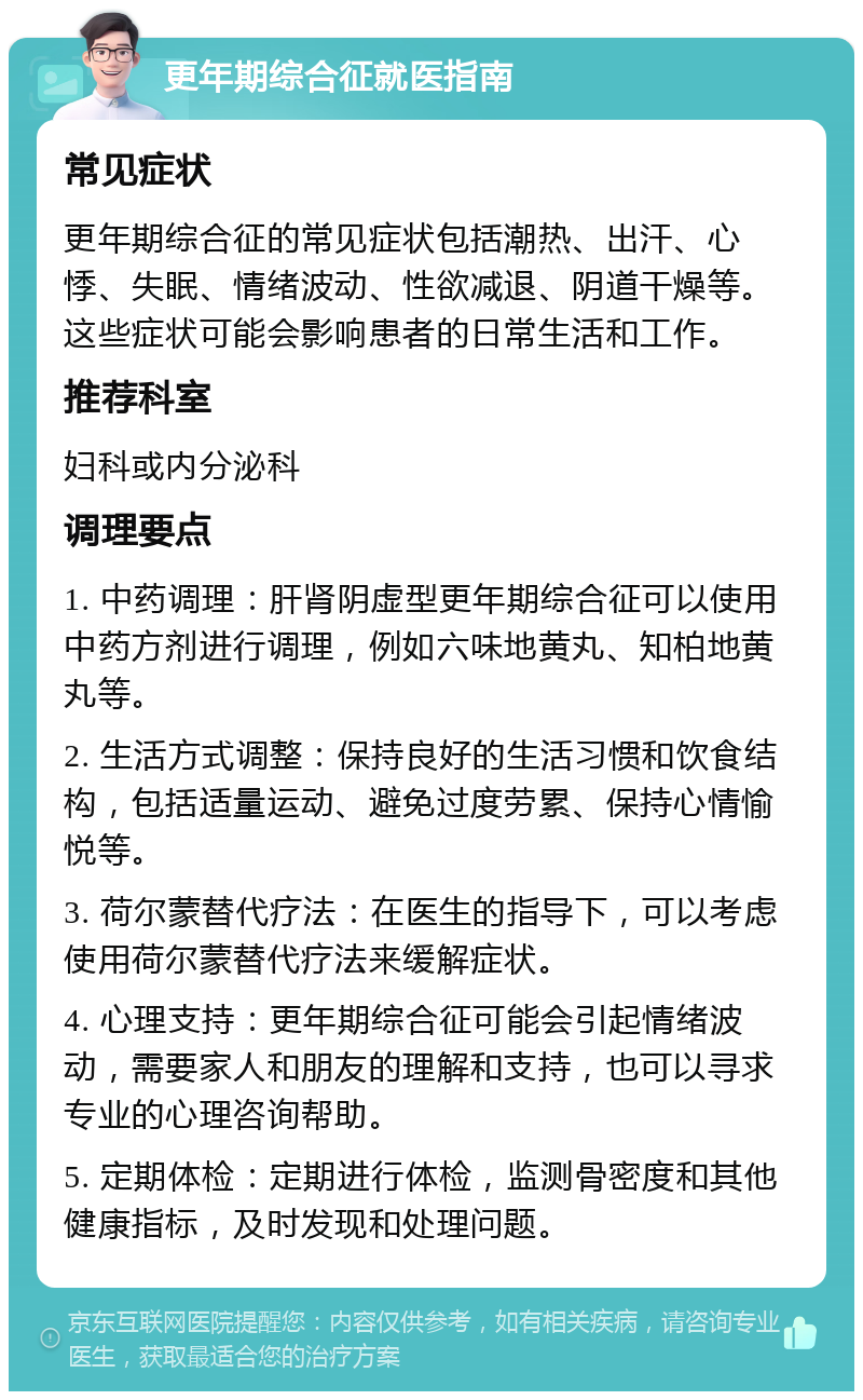 更年期综合征就医指南 常见症状 更年期综合征的常见症状包括潮热、出汗、心悸、失眠、情绪波动、性欲减退、阴道干燥等。这些症状可能会影响患者的日常生活和工作。 推荐科室 妇科或内分泌科 调理要点 1. 中药调理：肝肾阴虚型更年期综合征可以使用中药方剂进行调理，例如六味地黄丸、知柏地黄丸等。 2. 生活方式调整：保持良好的生活习惯和饮食结构，包括适量运动、避免过度劳累、保持心情愉悦等。 3. 荷尔蒙替代疗法：在医生的指导下，可以考虑使用荷尔蒙替代疗法来缓解症状。 4. 心理支持：更年期综合征可能会引起情绪波动，需要家人和朋友的理解和支持，也可以寻求专业的心理咨询帮助。 5. 定期体检：定期进行体检，监测骨密度和其他健康指标，及时发现和处理问题。