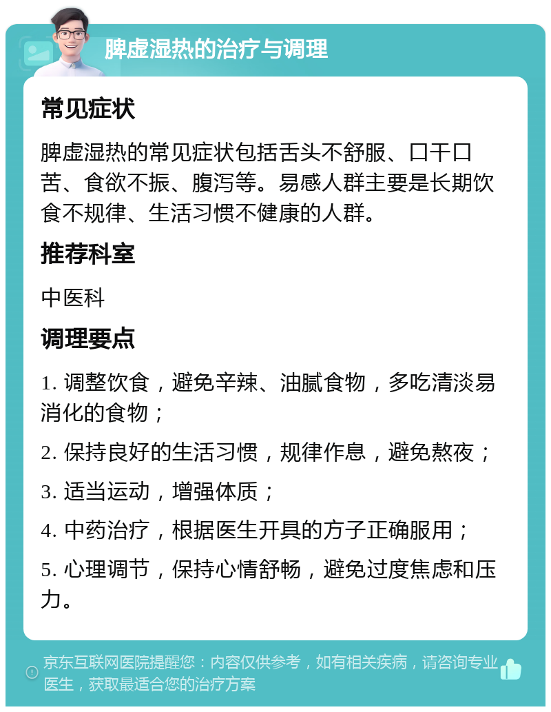 脾虚湿热的治疗与调理 常见症状 脾虚湿热的常见症状包括舌头不舒服、口干口苦、食欲不振、腹泻等。易感人群主要是长期饮食不规律、生活习惯不健康的人群。 推荐科室 中医科 调理要点 1. 调整饮食，避免辛辣、油腻食物，多吃清淡易消化的食物； 2. 保持良好的生活习惯，规律作息，避免熬夜； 3. 适当运动，增强体质； 4. 中药治疗，根据医生开具的方子正确服用； 5. 心理调节，保持心情舒畅，避免过度焦虑和压力。