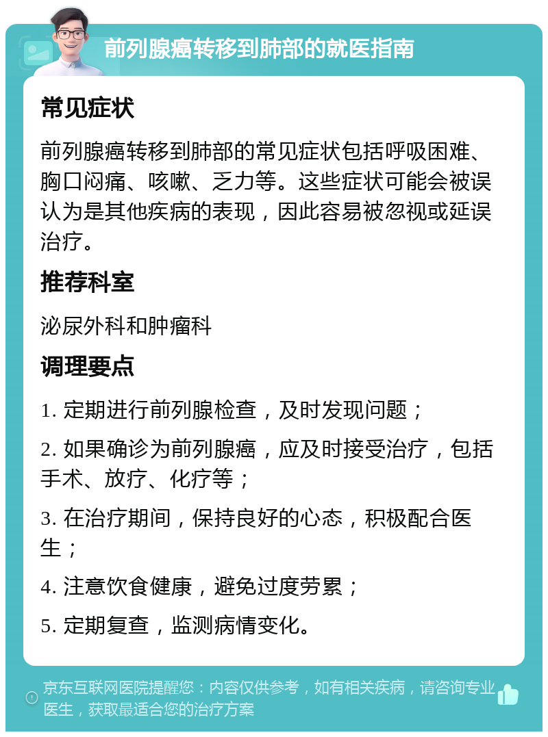 前列腺癌转移到肺部的就医指南 常见症状 前列腺癌转移到肺部的常见症状包括呼吸困难、胸口闷痛、咳嗽、乏力等。这些症状可能会被误认为是其他疾病的表现，因此容易被忽视或延误治疗。 推荐科室 泌尿外科和肿瘤科 调理要点 1. 定期进行前列腺检查，及时发现问题； 2. 如果确诊为前列腺癌，应及时接受治疗，包括手术、放疗、化疗等； 3. 在治疗期间，保持良好的心态，积极配合医生； 4. 注意饮食健康，避免过度劳累； 5. 定期复查，监测病情变化。