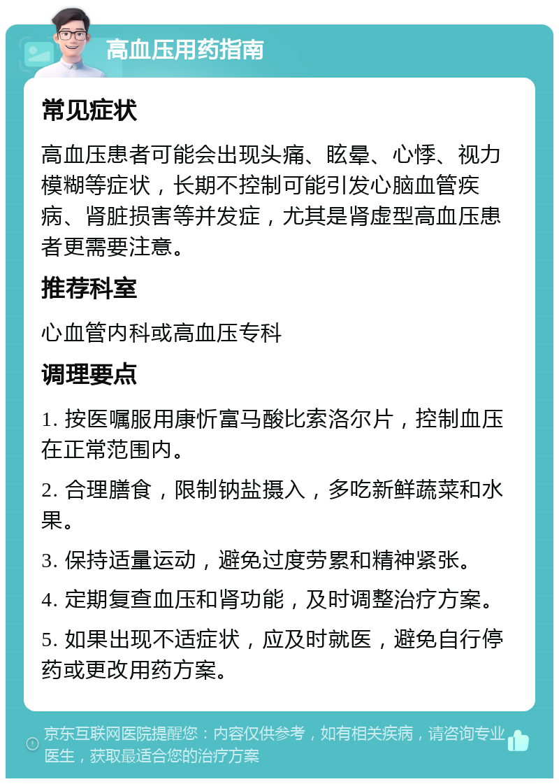 高血压用药指南 常见症状 高血压患者可能会出现头痛、眩晕、心悸、视力模糊等症状，长期不控制可能引发心脑血管疾病、肾脏损害等并发症，尤其是肾虚型高血压患者更需要注意。 推荐科室 心血管内科或高血压专科 调理要点 1. 按医嘱服用康忻富马酸比索洛尔片，控制血压在正常范围内。 2. 合理膳食，限制钠盐摄入，多吃新鲜蔬菜和水果。 3. 保持适量运动，避免过度劳累和精神紧张。 4. 定期复查血压和肾功能，及时调整治疗方案。 5. 如果出现不适症状，应及时就医，避免自行停药或更改用药方案。