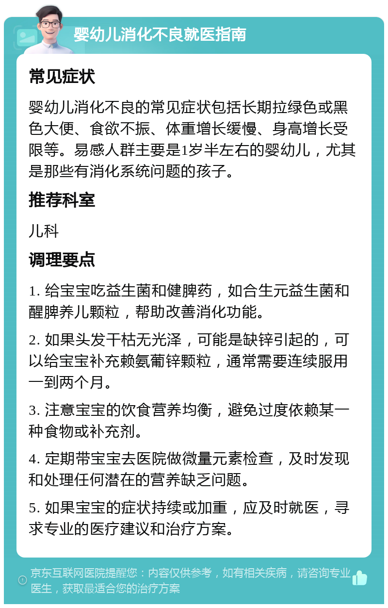 婴幼儿消化不良就医指南 常见症状 婴幼儿消化不良的常见症状包括长期拉绿色或黑色大便、食欲不振、体重增长缓慢、身高增长受限等。易感人群主要是1岁半左右的婴幼儿，尤其是那些有消化系统问题的孩子。 推荐科室 儿科 调理要点 1. 给宝宝吃益生菌和健脾药，如合生元益生菌和醒脾养儿颗粒，帮助改善消化功能。 2. 如果头发干枯无光泽，可能是缺锌引起的，可以给宝宝补充赖氨葡锌颗粒，通常需要连续服用一到两个月。 3. 注意宝宝的饮食营养均衡，避免过度依赖某一种食物或补充剂。 4. 定期带宝宝去医院做微量元素检查，及时发现和处理任何潜在的营养缺乏问题。 5. 如果宝宝的症状持续或加重，应及时就医，寻求专业的医疗建议和治疗方案。