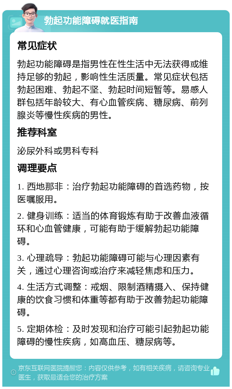 勃起功能障碍就医指南 常见症状 勃起功能障碍是指男性在性生活中无法获得或维持足够的勃起，影响性生活质量。常见症状包括勃起困难、勃起不坚、勃起时间短暂等。易感人群包括年龄较大、有心血管疾病、糖尿病、前列腺炎等慢性疾病的男性。 推荐科室 泌尿外科或男科专科 调理要点 1. 西地那非：治疗勃起功能障碍的首选药物，按医嘱服用。 2. 健身训练：适当的体育锻炼有助于改善血液循环和心血管健康，可能有助于缓解勃起功能障碍。 3. 心理疏导：勃起功能障碍可能与心理因素有关，通过心理咨询或治疗来减轻焦虑和压力。 4. 生活方式调整：戒烟、限制酒精摄入、保持健康的饮食习惯和体重等都有助于改善勃起功能障碍。 5. 定期体检：及时发现和治疗可能引起勃起功能障碍的慢性疾病，如高血压、糖尿病等。