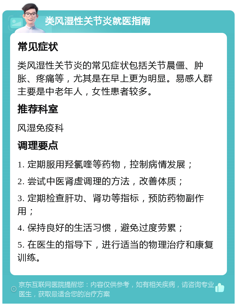 类风湿性关节炎就医指南 常见症状 类风湿性关节炎的常见症状包括关节晨僵、肿胀、疼痛等，尤其是在早上更为明显。易感人群主要是中老年人，女性患者较多。 推荐科室 风湿免疫科 调理要点 1. 定期服用羟氯喹等药物，控制病情发展； 2. 尝试中医肾虚调理的方法，改善体质； 3. 定期检查肝功、肾功等指标，预防药物副作用； 4. 保持良好的生活习惯，避免过度劳累； 5. 在医生的指导下，进行适当的物理治疗和康复训练。