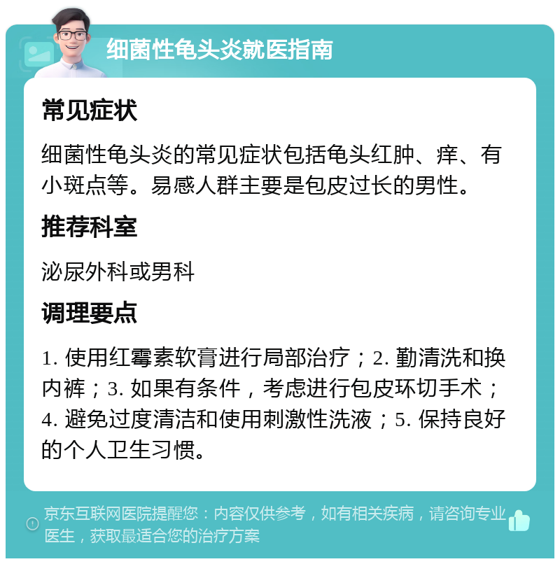 细菌性龟头炎就医指南 常见症状 细菌性龟头炎的常见症状包括龟头红肿、痒、有小斑点等。易感人群主要是包皮过长的男性。 推荐科室 泌尿外科或男科 调理要点 1. 使用红霉素软膏进行局部治疗；2. 勤清洗和换内裤；3. 如果有条件，考虑进行包皮环切手术；4. 避免过度清洁和使用刺激性洗液；5. 保持良好的个人卫生习惯。